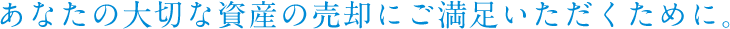 あなたの大切な資産の売却にご満足いただくために。