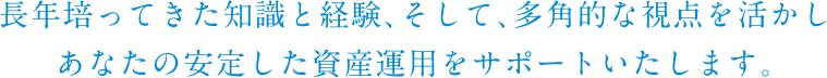 長年培ってきた知識と経験、そして、多角的な視点を活かしあなたの安定した資産運用をサポートいたします。